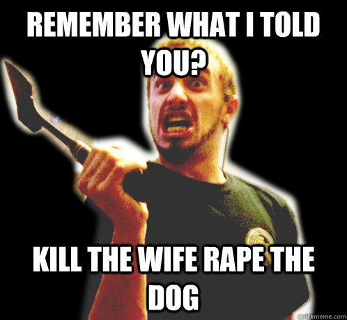Remember what I told you? KILL THE WIFE RAPE THE DOG  