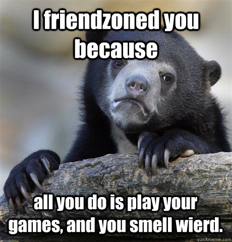 I friendzoned you because  all you do is play your games, and you smell wierd. - I friendzoned you because  all you do is play your games, and you smell wierd.  Confession Bear