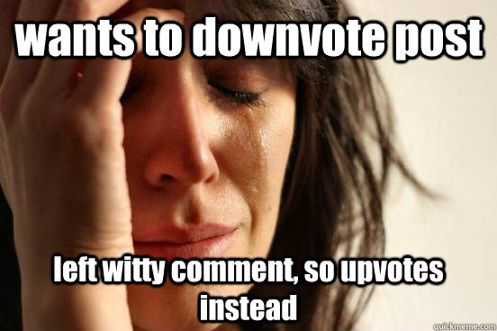 wants to downvote post left witty comment, so upvotes instead  First World Problems