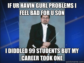 if ur havin gurl problems i feel bad for u son i diddled 99 students but my career took one  