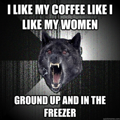 I like my coffee like i like my women ground up and in the freezer  Insanity Wolf