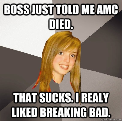 Boss just told me AMC died. THAT SUCKS. I REALY LIKED BREAKING BAD.  Musically Oblivious 8th Grader