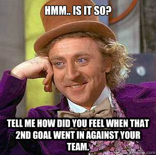 Hmm.. Is it so? Tell me how did you feel when that 2nd goal went in against your team.  Condescending Wonka