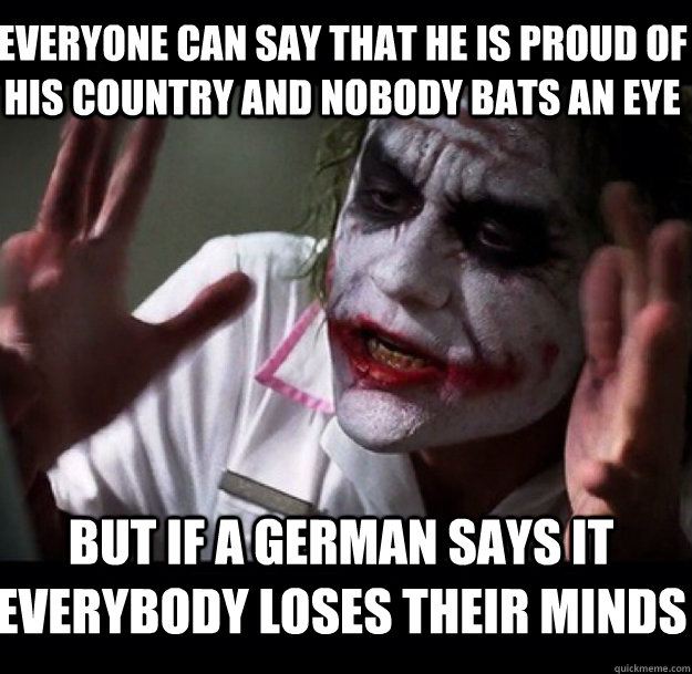 everyone can say that he is proud of his country and nobody bats an eye but if a german says it everybody loses their minds  joker