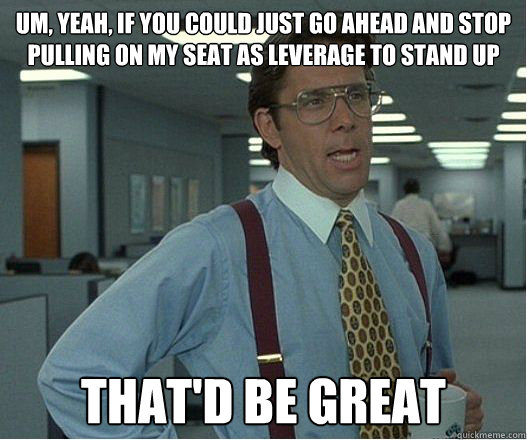 Um, yeah, if you could just go ahead and stop pulling on my seat as leverage to stand up that'd be great - Um, yeah, if you could just go ahead and stop pulling on my seat as leverage to stand up that'd be great  Lumberg