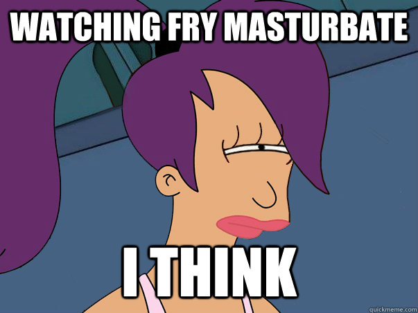 watching fry masturbate i think  Leela Futurama