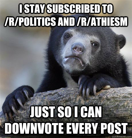 I stay subscribed to /r/politics and /r/athiesm just so i can downvote every post  Confession Bear