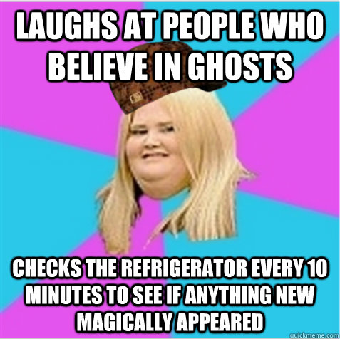 Laughs at people who believe in ghosts Checks the refrigerator every 10 minutes to see if anything new magically appeared  scumbag fat girl