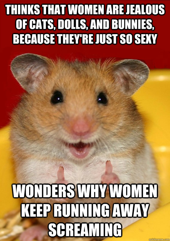 Thinks that women are jealous of cats, dolls, and bunnies, because they're just so sexy Wonders why women keep running away screaming   Rationalization Hamster