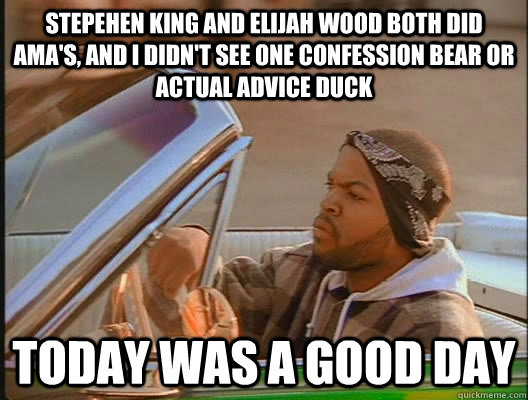 stepehen king and elijah wood both did ama's, and I didn't see one confession bear or actual advice duck Today was a good day  today was a good day