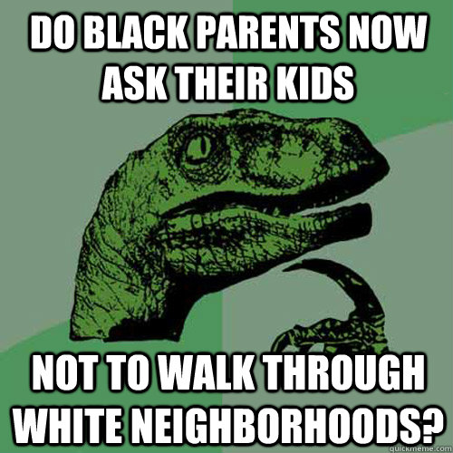 Do Black Parents now ask their kids not to walk through white neighborhoods?  Philosoraptor