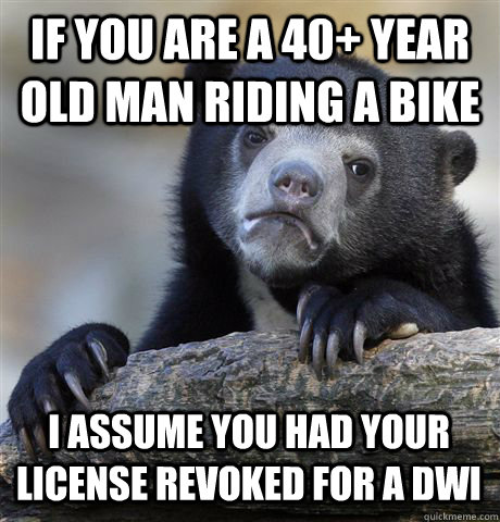 IF YOU ARE A 40+ YEAR OLD MAN RIDING A BIKE I ASSUME YOU HAD YOUR LICENSE REVOKED FOR A DWI  Confession Bear