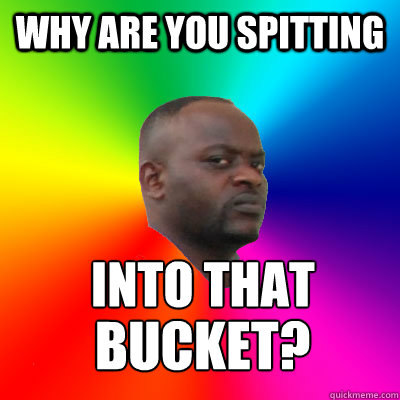 Why are you spitting INTO THAT BUCKET? BUCKET?  