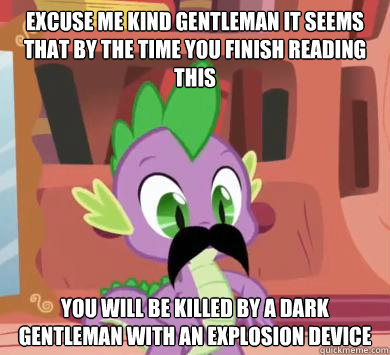 excuse me kind gentleman it seems that by the time you finish reading this you will be killed by a dark gentleman with an explosion device  My little pony