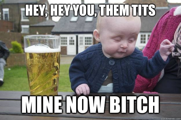 Hey, hey you, them tits  Mine now bitch   drunk baby