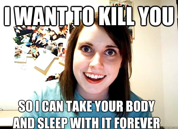 i want to kill you so i can take your body 
and sleep with it forever  Overly Attached Girlfriend