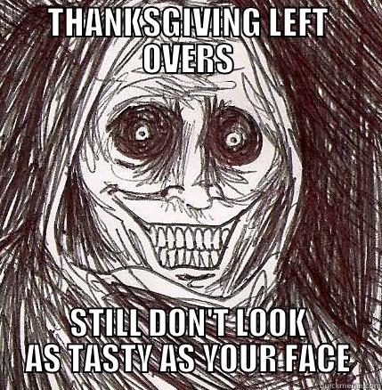 THANKSGIVING LEFT OVERS. STILL DON'T LOOK AS TASTY AS YOUR FACE - THANKSGIVING LEFT OVERS STILL DON'T LOOK AS TASTY AS YOUR FACE Horrifying Houseguest