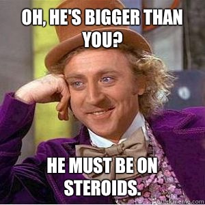 Oh, he's bigger than you? He must be on steroids.  - Oh, he's bigger than you? He must be on steroids.   willy wonka