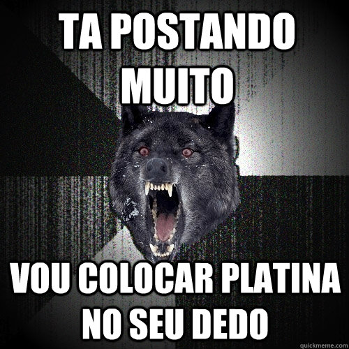 TA POSTANDO MUITO VOU COLOCAR PLATINA NO SEU DEDO  Insanity Wolf