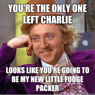 You're the only one left charlie Looks like you're going to be my new little fudge packer  Creepy Wonka