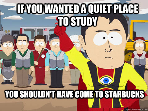 if you wanted a quiet place to study you shouldn't have come to starbucks  Captain Hindsight