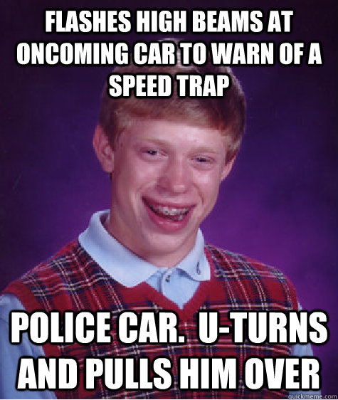 flashes high beams at oncoming car to warn of a speed trap police car.  u-turns and pulls him over  Bad Luck Brian