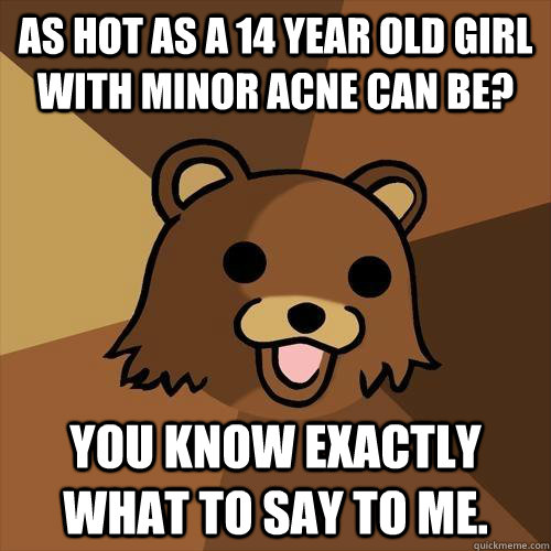 As hot as a 14 year old girl with minor acne can be? You know exactly what to say to me.  Pedobear