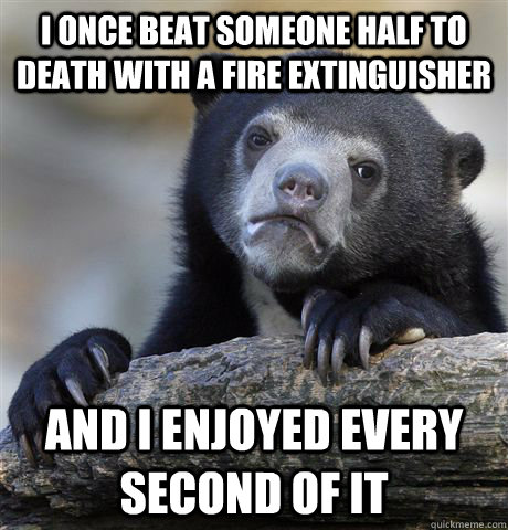 I once beat someone half to death with a fire extinguisher and I enjoyed every second of it  Confession Bear