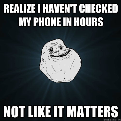 Realize I haven't checked my phone in hours not like it matters  Forever Alone