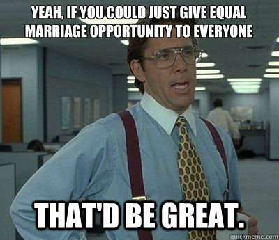 Yeah, if you could just give equal marriage opportunity to everyone That'd be great.  Bill lumberg