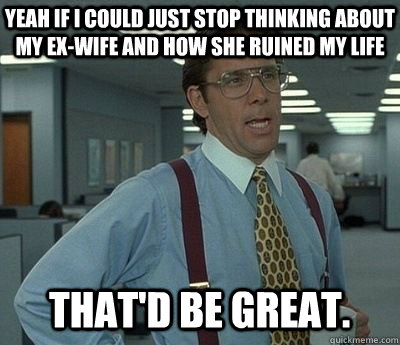 yeah if i could just stop thinking about my ex-wife and how she ruined my life That'd be great.  Bill lumberg