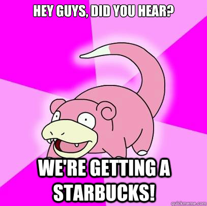 Hey guys, did you hear? We're getting a Starbucks!  Slowpoke