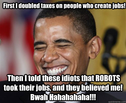  First I doubled taxes on people who create jobs!  Then I told these idiots that ROBOTS took their jobs, and they believed me! Bwah Hahahahaha!!!  Scumbag Obama