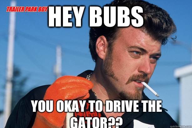 Hey Bubs You okay to drive the gator??  Ricky Trailer Park Boys