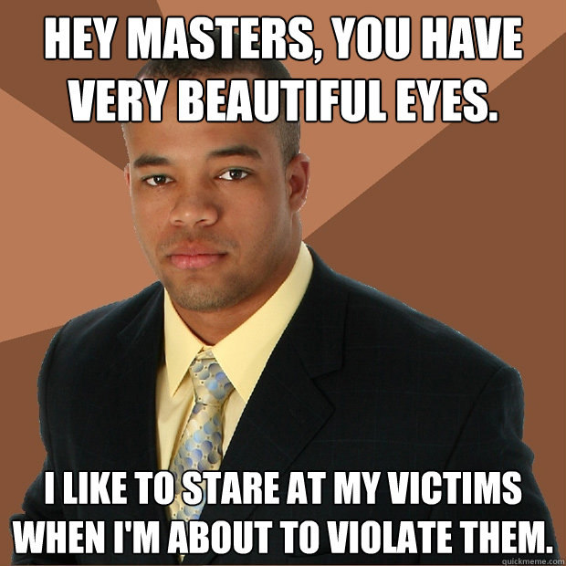 Hey Masters, you have very beautiful eyes. I like to stare at my victims when I'm about to violate them.  Successful Black Man