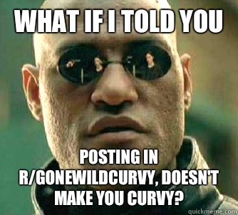 What if I told you Posting in r/gonewildcurvy, doesn't make you curvy?   What if I told you