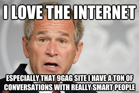 i love the internet  especially that 9gag site i have a ton of conversations with really smart people   dumb bush