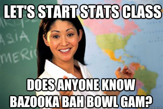 Let's start stats class does anyone know bazooka bah bowl gam?  Unhelpful High School Teacher