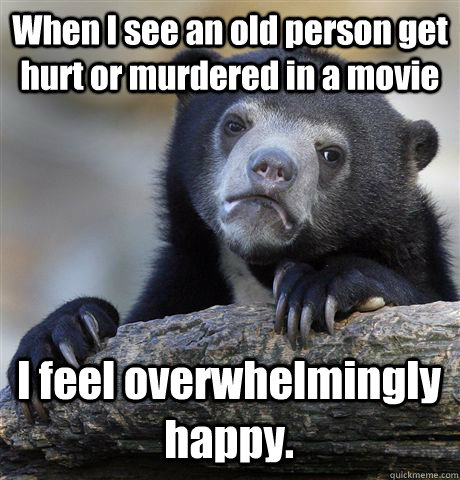 When I see an old person get hurt or murdered in a movie I feel overwhelmingly happy. - When I see an old person get hurt or murdered in a movie I feel overwhelmingly happy.  Confession Bear