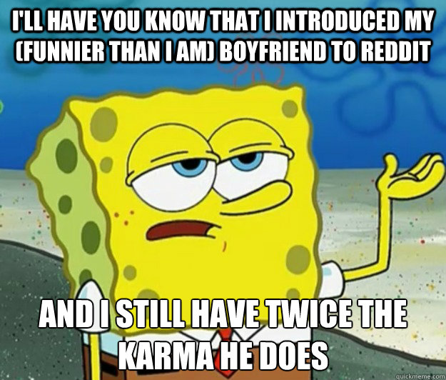 I'll have you know that I introduced my (funnier than I am) boyfriend to reddit And i still have twice the karma he does   Tough Spongebob