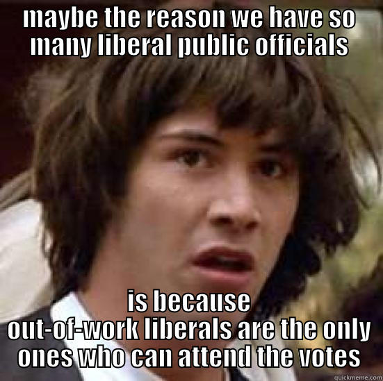 liberal vote conspiracy keanu - MAYBE THE REASON WE HAVE SO MANY LIBERAL PUBLIC OFFICIALS IS BECAUSE OUT-OF-WORK LIBERALS ARE THE ONLY ONES WHO CAN ATTEND THE VOTES conspiracy keanu