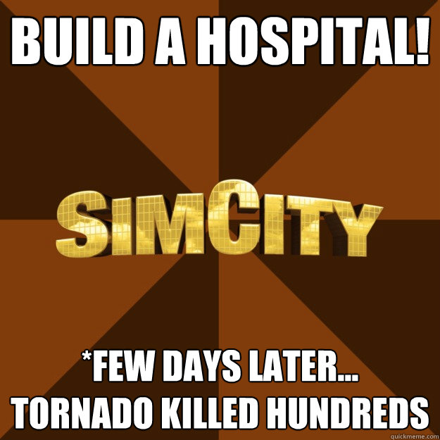 build a hospital! *few days later... tornado killed hundreds  SimCity