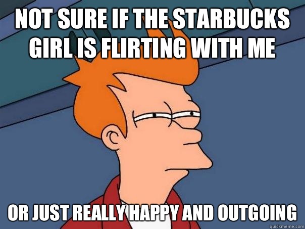 Not sure if the Starbucks girl is flirting with me Or just really happy and outgoing  Futurama Fry