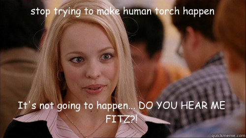 stop trying to make human torch happen It's not going to happen... DO YOU HEAR ME FITZ?!  regina george