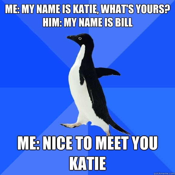 Me: My name is Katie, what's yours?
Him: My name is Bill Me: Nice to meet you katie - Me: My name is Katie, what's yours?
Him: My name is Bill Me: Nice to meet you katie  Socially Awkward Penguin