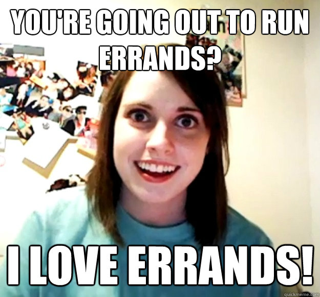 You're going out to run errands? I LOve errands!  Overly Attached Girlfriend