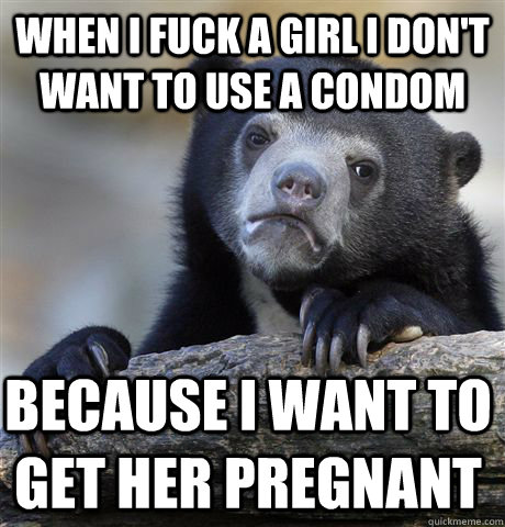 when i fuck a girl i don't want to use a condom because i want to get her pregnant  Confession Bear