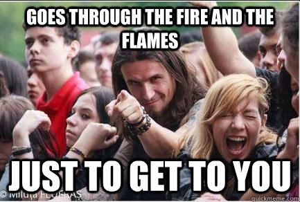 Goes Through the fire and the flames Just to get to you  Ridiculously Photogenic Metalhead