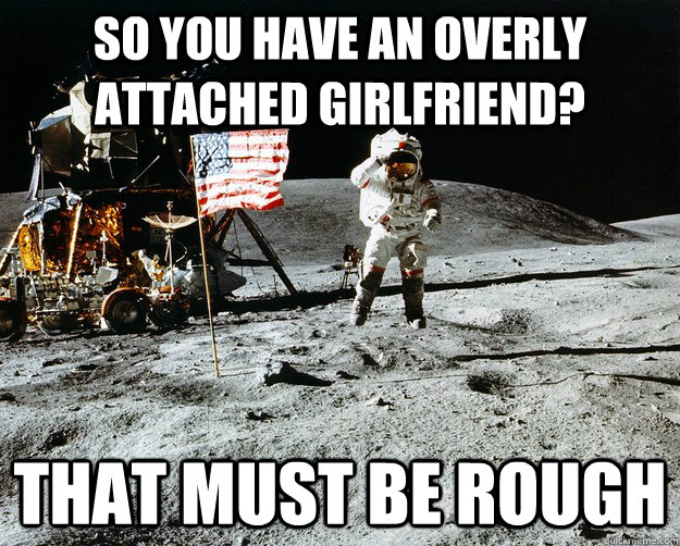 so you have an overly attached girlfriend? that must be rough  Unimpressed Astronaut