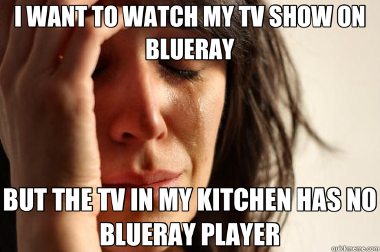 I WANT TO WATCH MY TV SHOW ON BLUERAY BUT THE TV IN MY KITCHEN HAS NO BLUERAY PLAYER  First World Problems